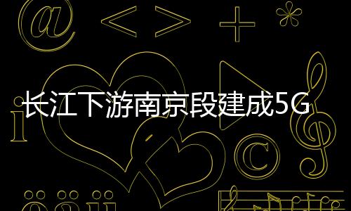 長江下游南京段建成5G低空智聯網 搭建無人機空巡體系