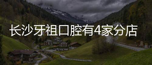 長沙牙祖口腔有4家分店地址：井灣子院/中山亭院/梅溪湖院..