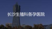 長沙生殖科備孕醫(yī)院