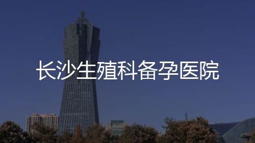 長沙生殖科備孕醫院