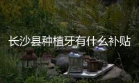 長沙縣種植牙有什么補貼政策?星沙美奧/雅貝康口腔種牙補貼后價格999起