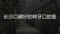 長沙口碑好的種牙口腔醫院:長沙中諾/牙祖種植牙2980元可預約