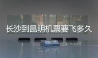 長沙到昆明機票要飛多久（長沙到昆明機票）