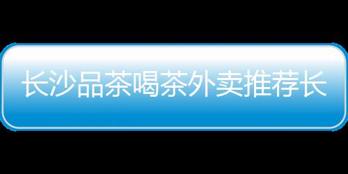 長沙品茶喝茶外賣推薦長沙品茶去哪里靠譜