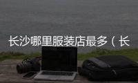 長沙哪里服裝店最多（長沙有哪些服裝店）