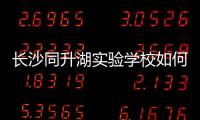 長沙同升湖實驗學校如何，長沙同升湖實驗學校