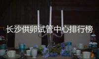 長沙供卵試管中心排行榜公開，2024哪里做不用等一文說清