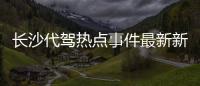 長沙代駕熱點事件最新新聞，關(guān)于長沙代駕熱點事件最新詳細情況