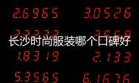 長沙時尚服裝哪個口碑好（長沙十大服裝品牌）