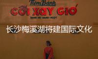 長沙梅溪湖將建國際文化藝術中心