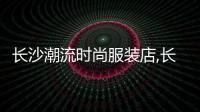 長沙潮流時尚服裝店,長沙最時尚的服裝店