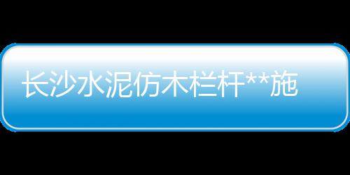 長沙水泥仿木欄桿**施工隊