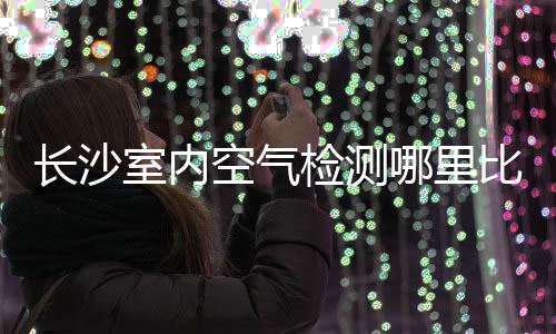 長沙室內空氣檢測哪里比較好（長沙室內空氣檢測）