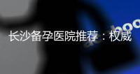長沙備孕醫院推薦：權威專家團隊排名與備孕指南