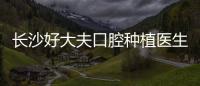長沙好大夫口腔種植醫生介紹:上榜有劉杰/北大醫生韋少峰