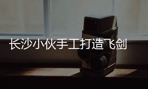 長(zhǎng)沙小伙手工打造飛劍 高空御劍飛行離地200米