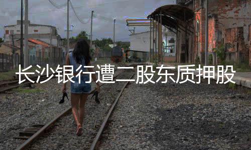 長(zhǎng)沙銀行遭二股東質(zhì)押股份累計(jì)質(zhì)押比例已達(dá)18.94%