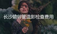 長沙輸卵管造影檢查費用流出，是否能用醫保報銷看完便知