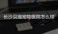 長沙貝寵寵物醫(yī)院怎么樣(長沙仁才寵物醫(yī)院怎么樣)
