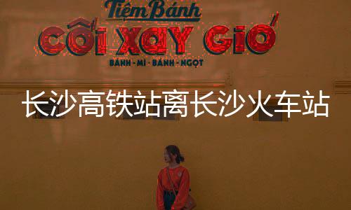 長(zhǎng)沙高鐵站離長(zhǎng)沙火車站有多遠(yuǎn)（長(zhǎng)沙高鐵站離火車站有多遠(yuǎn)）