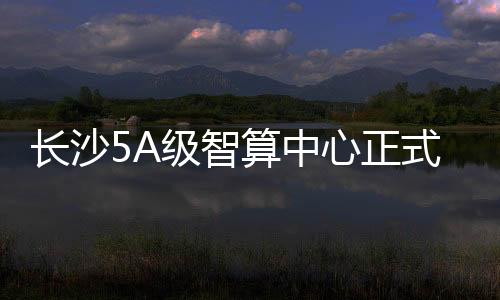 長沙5A級智算中心正式上線