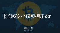 長沙6歲小孩被抱走”是謠言：網(wǎng)民編造謠言被處罰