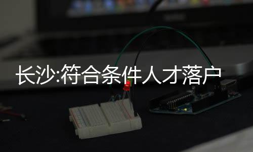 長沙:符合條件人才落戶并繳稅后可在限購區購房