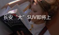 長安“大”SUV即將上市 動力超越哈弗H8