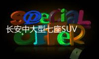 長安中大型七座SUV CS95或明年初上市