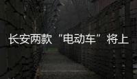 長安兩款“電動車”將上市 續航達300km