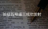 長征五號遙三成功發(fā)射 將開啟中國航天“超級2020”