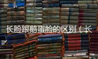 長臉跟鵝蛋臉的區(qū)別（長臉和鵝蛋臉的區(qū)別）