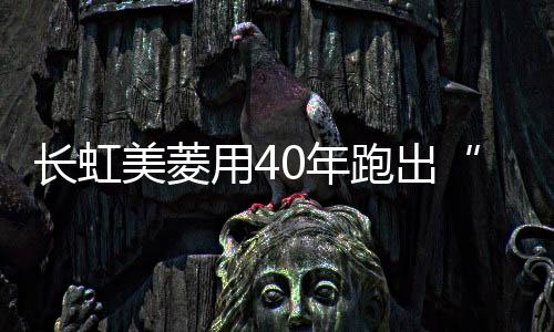 長虹美菱用40年跑出“新鮮之路”