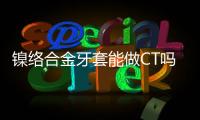 鎳絡合金牙套能做CT嗎 需知CT檢查前注意事項