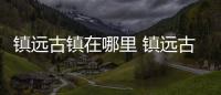 鎮遠古鎮在哪里 鎮遠古鎮在什么地方