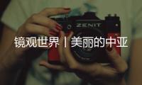 鏡觀世界丨美麗的中亞