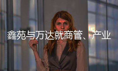 鑫苑與萬達就商管、產(chǎn)業(yè)地產(chǎn)等業(yè)務(wù)達成戰(zhàn)略合作
