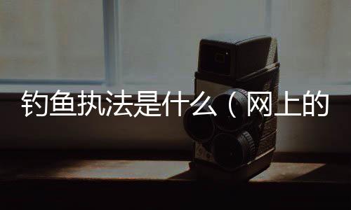 釣魚執法是什么（網上的釣魚執法啥意思）