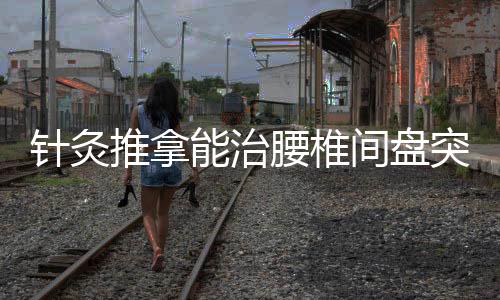 針灸推拿能治腰椎間盤突出靠譜嗎 原來這種方法才是最科學的