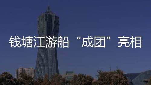 錢塘江游船“成團”亮相 豐富杭州三江兩岸水上旅游業態