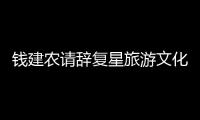 錢建農(nóng)請(qǐng)辭復(fù)星旅游文化董事長(zhǎng)，將晉升為復(fù)星國(guó)際執(zhí)行總裁