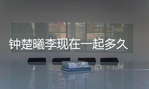 鐘楚曦李現(xiàn)在一起多久 揭秘兩人怎么認(rèn)識(shí)的為什么分手？