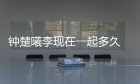 鐘楚曦李現(xiàn)在一起多久 揭秘兩人怎么認(rèn)識的為什么分手？
