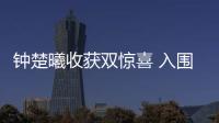 鐘楚曦收獲雙驚喜 入圍金馬綻放巴黎“有出息”