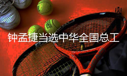 鐘孟捷當選中華全國總工會第十八屆執行委員會委員