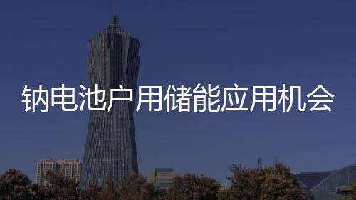 鈉電池戶用儲能應用機會幾何？