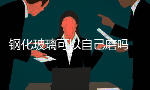 鋼化玻璃可以自己磨嗎  鋼化玻璃的特性,行業資訊