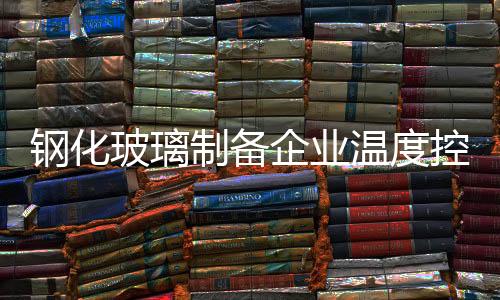 鋼化玻璃制備企業溫度控制故障維修,行業資訊