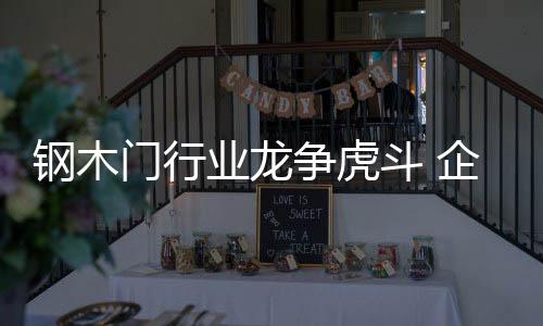 鋼木門行業龍爭虎斗 企業如何站穩腳跟