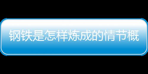 鋼鐵是怎樣煉成的情節概括每章（鋼鐵是怎樣煉成的情節概括）